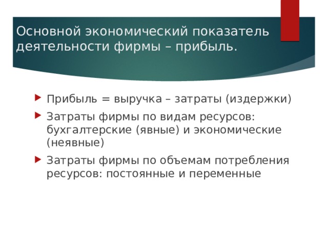 Основной экономический показатель деятельности фирмы – прибыль. Прибыль = выручка – затраты (издержки) Затраты фирмы по видам ресурсов: бухгалтерские (явные) и экономические (неявные) Затраты фирмы по объемам потребления ресурсов: постоянные и переменные 