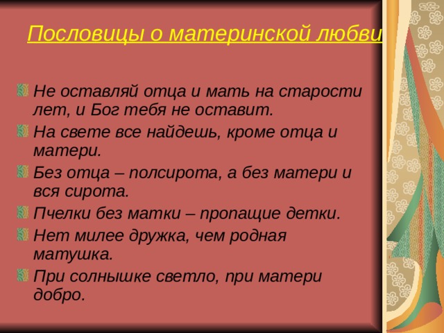 Пословицы о материнской любви Не оставляй отца и мать на старости лет, и Бог тебя не оставит. На свете все найдешь, кроме отца и матери. Без отца – полсирота, а без матери и вся сирота. Пчелки без матки – пропащие детки. Нет милее дружка, чем родная матушка. При солнышке светло, при матери добро.