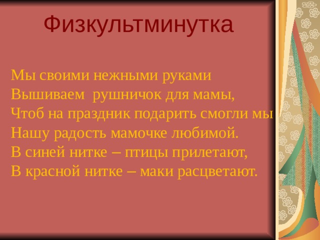 Физкультминутка Мы своими нежными руками Вышиваем рушничок для мамы, Чтоб на праздник подарить смогли мы Нашу радость мамочке любимой. В синей нитке – птицы прилетают, В красной нитке – маки расцветают.