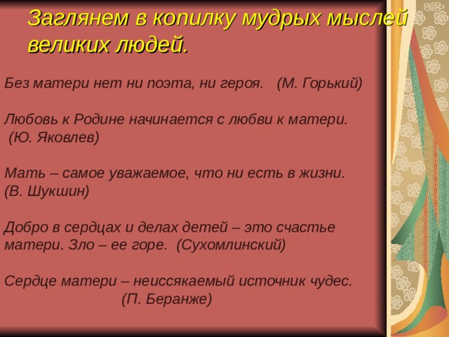 Заглянем в копилку мудрых мыслей великих людей. Без матери нет ни поэта, ни героя. (М. Горький) ‏  Любовь к Родине начинается с любви к матери.  (Ю. Яковлев) ‏  Мать – самое уважаемое, что ни есть в жизни. (В. Шукшин) ‏  Добро в сердцах и делах детей – это счастье матери. Зло – ее горе. (Сухомлинский) ‏ ‏ Сердце матери – неиссякаемый источник чудес.  (П. Беранже) ‏
