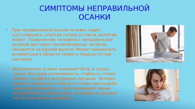 Симптомы неправильной осанки При неправильной осанке человек ходит, ссутулившись, опустив голову и плечи, выпятив живот. Позвоночник человека с неправильной осанкой выглядит несимметрично, лопатки находятся на разной высоте. Может возникнуть асимметрия в области талии и трудности при наклонах. Искривление осанки вызывает боль в груди, спине, быструю утомляемость, слабость, плохо влияет на работу внутренних органов. Человек может жаловаться на боль в стопах при ходьбе, чаще простужается, у него возникают явные искривления позвоночника, отличается длинна ног в позе лежа на животе. 