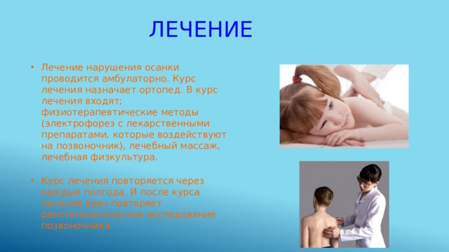 лечение Лечение нарушения осанки проводится амбулаторно. Курс лечения назначает ортопед. В курс лечения входят; физиотерапевтические методы (электрофорез с лекарственными препаратами, которые воздействуют на позвоночник), лечебный массаж, лечебная физкультура. Курс лечения повторяется через каждые полгода. И после курса лечения врач повторяет рентгенологическое исследование позвоночника. 