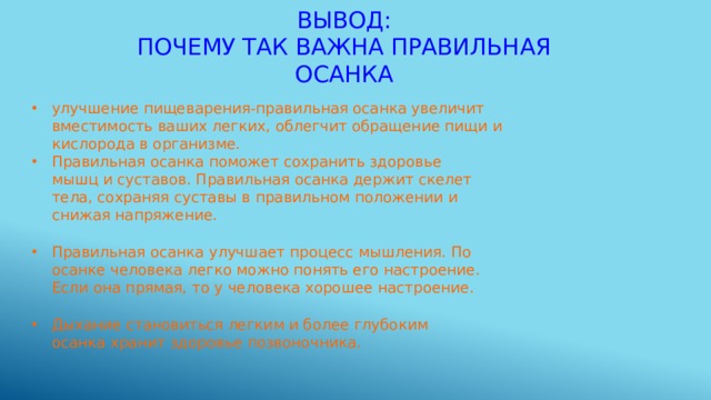 Вывод:  почему так важна правильная осанка улучшение пищеварения-правильная осанка увеличит вместимость ваших легких, облегчит обращение пищи и кислорода в организме. Правильная осанка поможет сохранить здоровье мышц и суставов. Правильная осанка держит скелет тела, сохраняя суставы в правильном положении и снижая напряжение. Правильная осанка улучшает процесс мышления. По осанке человека легко можно понять его настроение. Если она прямая, то у человека хорошее настроение. Дыхание становиться легким и более глубоким осанка хранит здоровье позвоночника. 