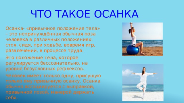 Что такое осанка Осанка- «привычное положение тела» – это непринуждённая обычная поза человека в различных положениях: стоя, сидя, при ходьбе, вовремя игр, развлечений, в процессе труда. Это положение тела, которое регулируется бессознательно, на уровне безусловных рефлексов. Человек имеет только одну, присущую только ему привычную осанку. Осанка обычно ассоциируется с выправкой, привычной позой, манерой держать себя. 