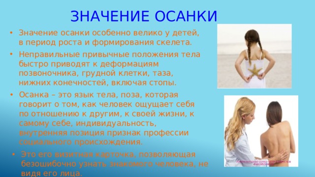 Значение осанки Значение осанки особенно велико у детей, в период роста и формирования скелета. Неправильные привычные положения тела быстро приводят к деформациям позвоночника, грудной клетки, таза, нижних конечностей, включая стопы. Осанка – это язык тела, поза, которая говорит о том, как человек ощущает себя по отношению к другим, к своей жизни, к самому себе, индивидуальность, внутренняя позиция признак профессии социального происхождения. Это его визитная карточка, позволяющая безошибочно узнать знакомого человека, не видя его лица. 
