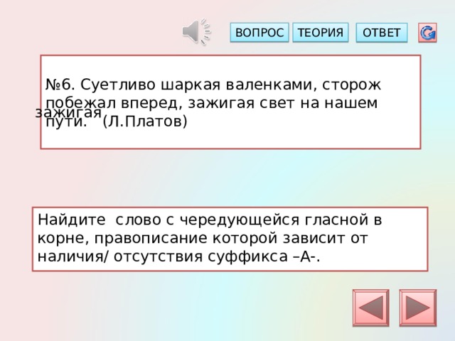 ТЕОРИЯ ВОПРОС ОТВЕТ № 6. Суетливо шаркая валенками, сторож побежал вперед, зажигая свет на нашем пути. (Л.Платов) зажигая Найдите слово с чередующейся гласной в корне, правописание которой зависит от наличия/ отсутствия суффикса –А-. 