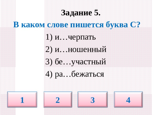  Задание 5.   В каком слове пишется буква С?  1) и…черпать  2) и…ношенный  3) бе…участный  4) ра…бежаться 1 2 3 4 