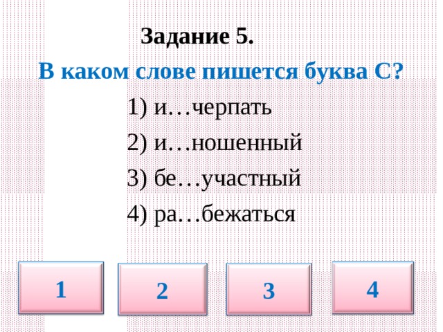  Задание 5.   В каком слове пишется буква С?  1) и…черпать  2) и…ношенный  3) бе…участный  4) ра…бежаться 1 4 2 3 