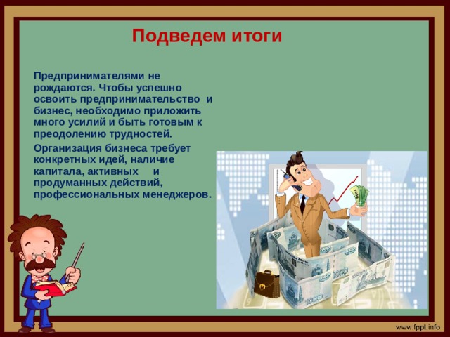 Подведем итоги   Предпринимателями не рождаются. Чтобы успешно освоить предпринимательство  и бизнес, необходимо приложить много усилий и быть готовым к преодолению трудностей.  Организация бизнеса требует конкретных идей, наличие капитала, активных     и  продуманных действий, профессиональных менеджеров.   