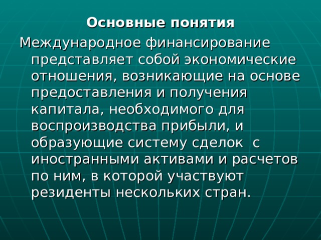 Основные понятия Международное финансирование представляет собой экономические отношения, возникающие на основе предоставления и получения капитала, необходимого для воспроизводства прибыли, и образующие систему сделок с иностранными активами и расчетов по ним, в которой участвуют резиденты нескольких стран. 