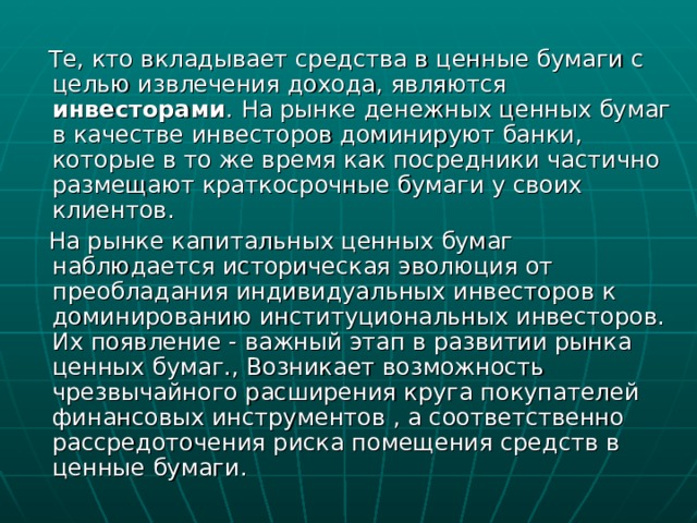  Те, кто вкладывает средства в ценные бумаги с целью извлечения дохода, являются инвесторами . На рынке денежных ценных бумаг в качестве инвесторов доминируют банки, которые в то же время как посредники частично размещают краткосрочные бумаги у своих клиентов.  На рынке капитальных ценных бумаг наблюдается историческая эволюция от преобладания индивидуальных инвесторов к доминированию институциональных инвесторов. Их появление - важный этап в развитии рынка ценных бумаг., Возникает возможность чрезвычайного расширения круга покупателей финансовых инструментов , а соответственно рассредоточения риска помещения средств в ценные бумаги. 