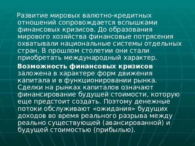  Развитие мировых валютно-кредитных отношений сопровождается вспышками финансовых кризисов. До образования мирового хозяйства финансовые потрясения охватывали национальные системы отдельных стран. В прошлом столетии они стали приобретать международный характер.  Возможность  финансовых кризисов заложена в характере форм движения капитала и в функционировании рынка. Сделки на рынках капиталов означают финансирование будущей стоимости, которую еще предстоит создать. Поэтому денежные потоки обслуживают «ожидания» будущих доходов во время реального разрыва между реально существующей (авансированной) и будущей стоимостью (прибылью). 