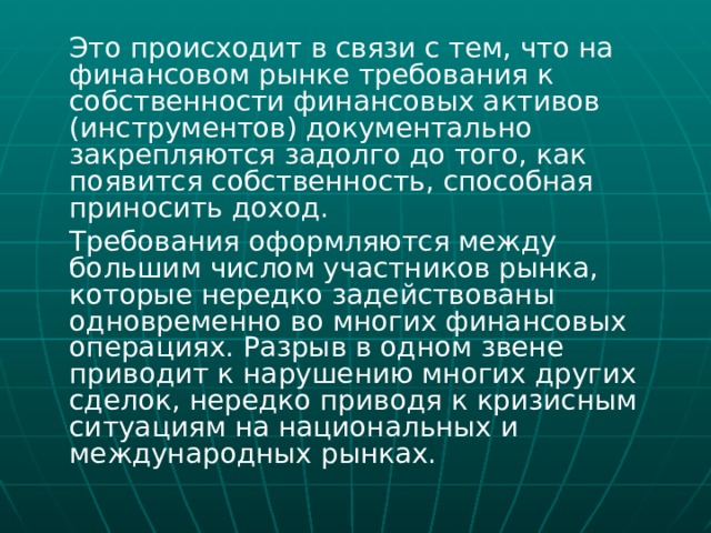  Это происходит в связи с тем, что на финансовом рынке требования к собственности финансовых активов (инструментов) документально закрепляются задолго до того, как появится собственность, способная приносить доход.  Требования оформляются между большим числом участников рынка, которые нередко задействованы одновременно во многих финансовых операциях. Разрыв в одном звене приводит к нарушению многих других сделок, нередко приводя к кризисным ситуациям на национальных и международных рынках. 