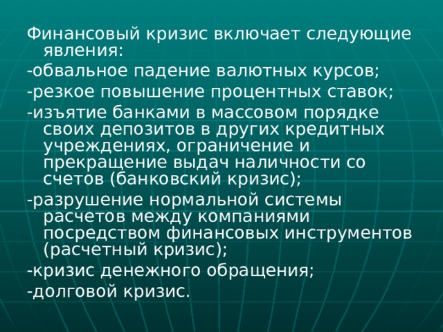 Финансовый кризис включает следующие явления: -обвальное падение валютных курсов; -резкое повышение процентных ставок; -изъятие банками в массовом порядке своих депозитов в других кредитных учреждениях, ограничение и прекращение выдач наличности со счетов (банковский кризис); -разрушение нормальной системы расчетов между компаниями посредством финансовых инструментов (расчетный кризис); -кризис денежного обращения; -долговой кризис. 