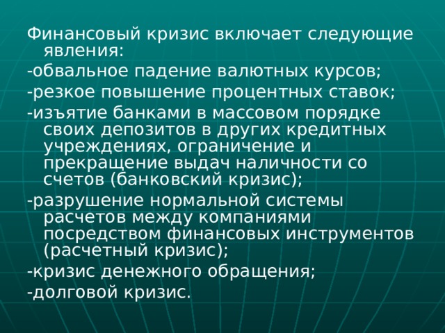 Финансовый кризис включает следующие явления: -обвальное падение валютных курсов; -резкое повышение процентных ставок; -изъятие банками в массовом порядке своих депозитов в других кредитных учреждениях, ограничение и прекращение выдач наличности со счетов (банковский кризис); -разрушение нормальной системы расчетов между компаниями посредством финансовых инструментов (расчетный кризис); -кризис денежного обращения; -долговой кризис. 