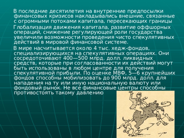  В последние десятилетия на внутренние предпосылки финансовых кризисов накладывались внешние, связанные с огромными потоками капитала, пересекающих границы  Глобализация движения капитала, развитие оффшорных операций, снижение регулирующей роли государства увеличили возможности проведения чисто спекулятивных действий в мировой финансовой системе.  В мире насчитывается около 4 тыс. хедж-фондов, специализирующихся на спекулятивных операциях. Они сосредоточивают 400—500 млрд. долл. ликвидных средств, которые при согласованности их действий могут быть использованы в любом центре для получения спекулятивной прибыли. По оценке МВФ, 5—6 крупнейших фондов способны мобилизовать до 900 млрд. долл. для нападения на ту или иную национальную валюту или фондовый рынок. Не все финансовые центры способны противостоять такому давлению 