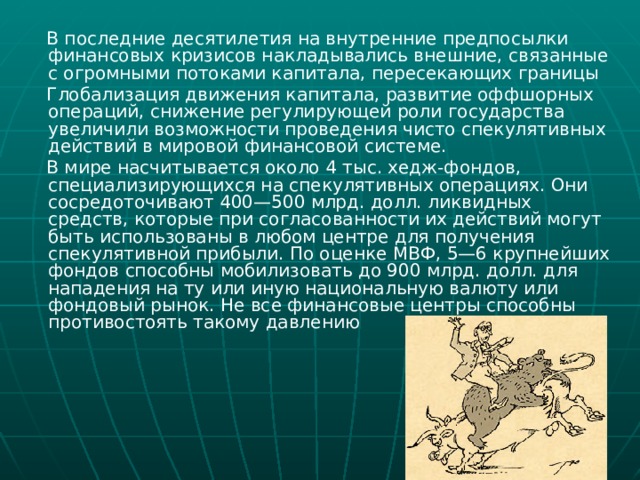  В последние десятилетия на внутренние предпосылки финансовых кризисов накладывались внешние, связанные с огромными потоками капитала, пересекающих границы  Глобализация движения капитала, развитие оффшорных операций, снижение регулирующей роли государства увеличили возможности проведения чисто спекулятивных действий в мировой финансовой системе.  В мире насчитывается около 4 тыс. хедж-фондов, специализирующихся на спекулятивных операциях. Они сосредоточивают 400—500 млрд. долл. ликвидных средств, которые при согласованности их действий могут быть использованы в любом центре для получения спекулятивной прибыли. По оценке МВФ, 5—6 крупнейших фондов способны мобилизовать до 900 млрд. долл. для нападения на ту или иную национальную валюту или фондовый рынок. Не все финансовые центры способны противостоять такому давлению 