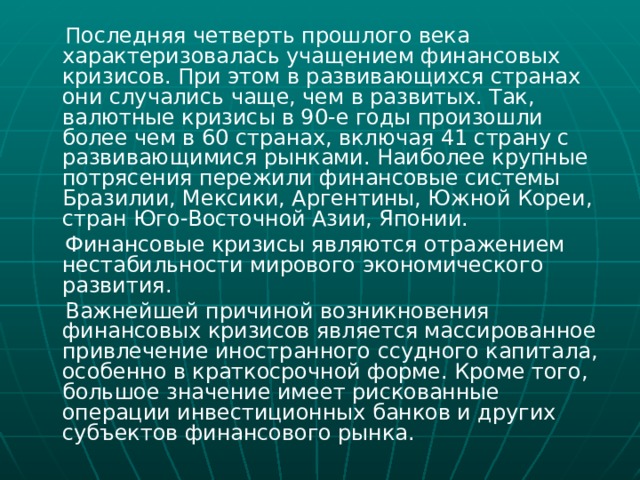  Последняя четверть прошлого века характеризовалась учащением финансовых кризисов. При этом в развивающихся странах они случались чаще, чем в развитых. Так, валютные кризисы в 90-е годы произошли более чем в 60 странах, включая 41 страну с развивающимися рынками. Наиболее крупные потрясения пережили финансовые системы Бразилии, Мексики, Аргентины, Южной Кореи, стран Юго-Восточной Азии, Японии.  Финансовые кризисы являются отражением нестабильности мирового экономического развития.  Важнейшей причиной возникновения финансовых кризисов является массированное привлечение иностранного ссудного капитала, особенно в краткосрочной форме. Кроме того, большое значение имеет рискованные операции инвестиционных банков и других субъектов финансового рынка. 