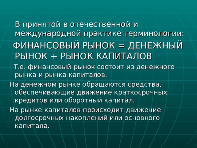  В принятой в отечественной и международной практике терминологии:  ФИНАНСОВЫЙ РЫНОК = ДЕНЕЖНЫЙ РЫНОК + РЫНОК КАПИТАЛОВ  Т.е. финансовый рынок состоит из денежного рынка и рынка капиталов.  На денежном рынке обращаются средства, обеспечивающие движение краткосрочных кредитов или оборотный капитал.  На рынке капиталов происходит движение долгосрочных накоплений или основного капитала. 