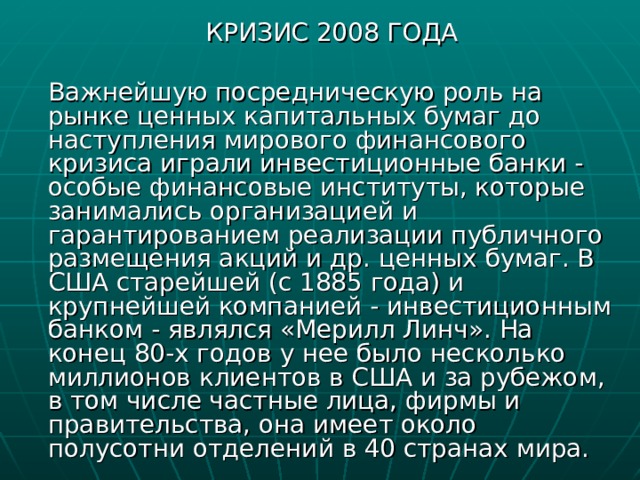  КРИЗИС 2008 ГОДА  Важнейшую посредническую роль на рынке ценных капитальных бумаг до наступления мирового финансового кризиса играли инвестиционные банки - особые финансовые институты, которые занимались организацией и гарантированием реализации публичного размещения акций и др. ценных бумаг. В США старейшей (с 1885 года) и крупнейшей компанией - инвестиционным банком - являлся «Мерилл Линч». На конец 80-х годов у нее было несколько миллионов клиентов в США и за рубежом, в том числе частные лица, фирмы и правительства, она имеет около полусотни отделений в 40 странах мира. 