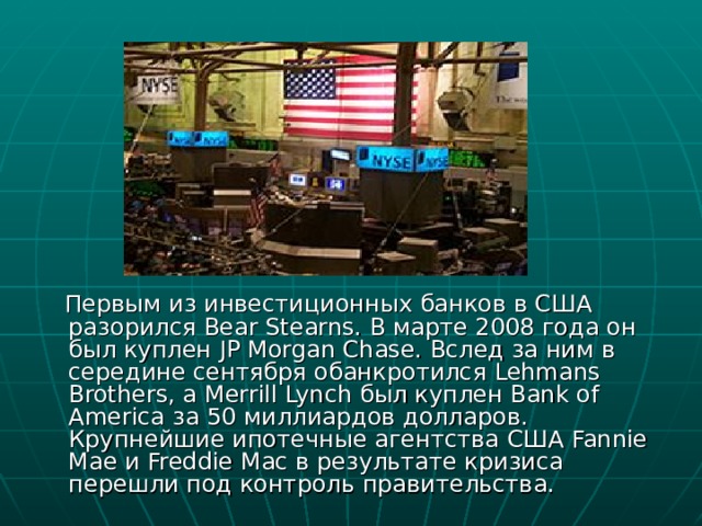  Первым из инвестиционных банков в США разорился Bear Stearns. В марте 2008 года он был куплен JP Morgan Chase. Вслед за ним в середине сентября обанкротился Lehmans Brothers, а Merrill Lynch был куплен Bank of America за 50 миллиардов долларов. Крупнейшие ипотечные агентства США Fannie Mae и Freddie Mac в результате кризиса перешли под контроль правительства. 