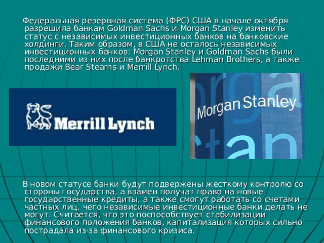  Федеральная резервная система (ФРС) США в начале октября разрешила банкам Goldman Sachs и Morgan Stanley изменить статус с независимых инвестиционных банков на банковские холдинги. Таким образом, в США не осталось независимых инвестиционных банков: Morgan Stanley и Goldman Sachs были последними из них после банкротства Lehman Brothers, а также продажи Bear Stearns и Merrill Lynch.  В новом статусе банки будут подвержены жесткому контролю со стороны государства, а взамен получат право на новые государственные кредиты, а также смогут работать со счетами частных лиц, чего независимые инвестиционные банки делать не могут. Считается, что это поспособствует стабилизации финансового положения банков, капитализация которых сильно пострадала из-за финансового кризиса. 