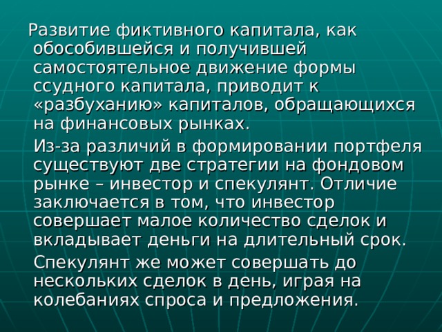  Развитие фиктивного капитала, как обособившейся и получившей самостоятельное движение формы ссудного капитала, приводит к «разбуханию» капиталов, обращающихся на финансовых рынках.  Из-за различий в формировании портфеля существуют две стратегии на фондовом рынке – инвестор и спекулянт. Отличие заключается в том, что инвестор совершает малое количество сделок и вкладывает деньги на длительный срок.  Спекулянт же может совершать до нескольких сделок в день, играя на колебаниях спроса и предложения. 