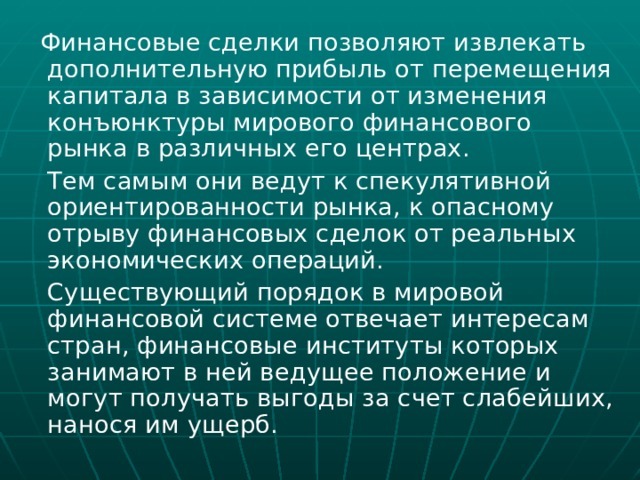  Финансовые сделки позволяют извлекать дополнительную прибыль от перемещения капитала в зависимости от изменения конъюнктуры мирового финансового рынка в различных его центрах.  Тем самым они ведут к спекулятивной ориентированности рынка, к опасному отрыву финансовых сделок от реальных экономических операций.  Существующий порядок в мировой финансовой системе отвечает интересам стран, финансовые институты которых занимают в ней ведущее положение и могут получать выгоды за счет слабейших, нанося им ущерб. 