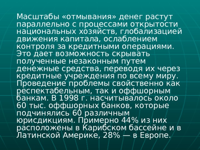  Масштабы «отмывания» денег растут параллельно с процессами открытости национальных хозяйств, глобализацией движения капитала, ослаблением контроля за кредитными операциями. Это дает возможность скрывать полученные незаконным путем денежные средства, переводя их через кредитные учреждения по всему миру. Проведение проблемы свойственно как респектабельным, так и оффшорным банкам. В 1998 г. насчитывалось около 60 тыс. оффшорных банков, которые подчинялись 60 различным юрисдикциям. Примерно 44% из них расположены в Карибском бассейне и в Латинской Америке, 28% — в Европе. 