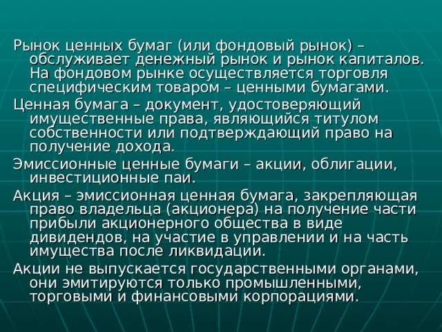 Рынок ценных бумаг (или фондовый рынок) – обслуживает денежный рынок и рынок капиталов. На фондовом рынке осуществляется торговля специфическим товаром – ценными бумагами. Ценная бумага – документ, удостоверяющий имущественные права, являющийся титулом собственности или подтверждающий право на получение дохода. Эмиссионные ценные бумаги – акции, облигации, инвестиционные паи. Акция – эмиссионная ценная бумага, закрепляющая право владельца (акционера) на получение части прибыли акционерного общества в виде дивидендов, на участие в управлении и на часть имущества после ликвидации. Акции не выпускается государственными органами, они эмитируются только промышленными, торговыми и финансовыми корпорациями. 