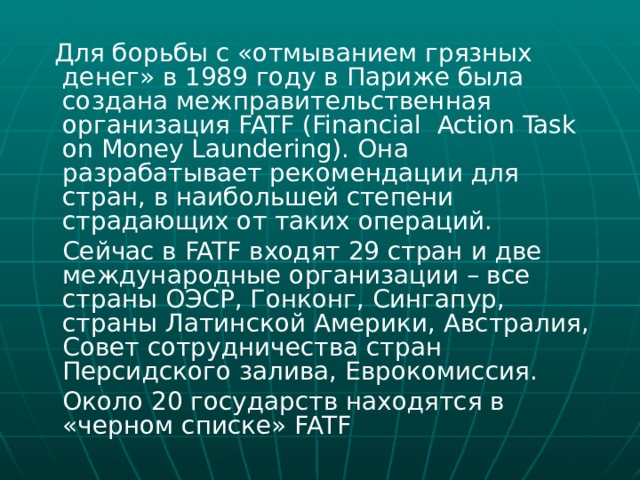  Для борьбы с «отмыванием грязных денег» в 1989 году в Париже была создана межправительственная организация FATF (Financial Action Task on Money Laundering). Она разрабатывает рекомендации для стран, в наибольшей степени страдающих от таких операций.  Сейчас в FATF входят 29 стран и две международные организации – все страны ОЭСР, Гонконг, Сингапур, страны Латинской Америки, Австралия, Совет сотрудничества стран Персидского залива, Еврокомиссия.  Около 20 государств находятся в «черном списке» FATF 