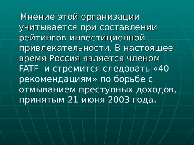  Мнение этой организации учитывается при составлении рейтингов инвестиционной привлекательности. В настоящее время Россия является членом FATF и стремится следовать «40 рекомендациям» по борьбе с отмыванием преступных доходов, принятым 21 июня 2003 года. 