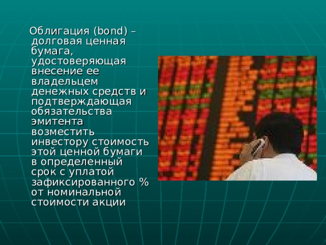  Облигация ( bond) – долговая ценная бумага, удостоверяющая внесение ее владельцем денежных средств и подтверждающая обязательства эмитента возместить инвестору стоимость этой ценной бумаги в определенный срок с уплатой зафиксированного % от номинальной стоимости акции 