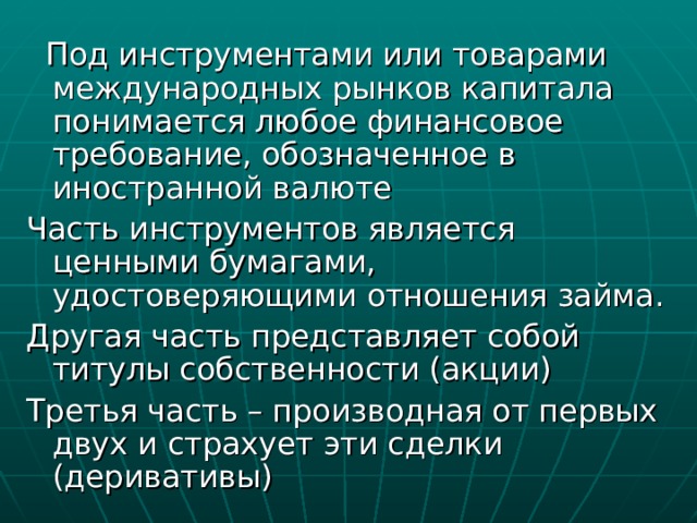  Под инструментами или товарами международных рынков капитала понимается любое финансовое требование, обозначенное в иностранной валюте Часть инструментов является ценными бумагами, удостоверяющими отношения займа. Другая часть представляет собой титулы собственности (акции) Третья часть – производная от первых двух и страхует эти сделки (деривативы) 