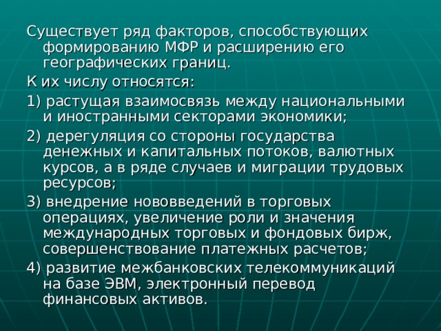 Существует ряд факторов, способствующих формированию МФР и расширению его географических границ. К их числу относятся: 1) растущая взаимосвязь между национальными и иностранными секторами экономики; 2) дерегуляция со стороны государства денежных и капитальных потоков, валютных курсов, а в ряде случаев и миграции трудовых ресурсов; 3) внедрение нововведений в торговых операциях, увеличение роли и значения международных торговых и фондовых бирж, совершенствование платежных расчетов; 4) развитие межбанковских телекоммуникаций на базе ЭВМ, электронный перевод финансовых активов. 