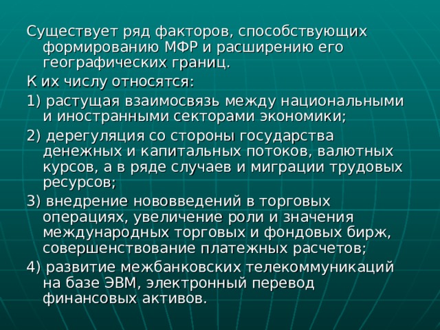 Существует ряд факторов, способствующих формированию МФР и расширению его географических границ. К их числу относятся: 1) растущая взаимосвязь между национальными и иностранными секторами экономики; 2) дерегуляция со стороны государства денежных и капитальных потоков, валютных курсов, а в ряде случаев и миграции трудовых ресурсов; 3) внедрение нововведений в торговых операциях, увеличение роли и значения международных торговых и фондовых бирж, совершенствование платежных расчетов; 4) развитие межбанковских телекоммуникаций на базе ЭВМ, электронный перевод финансовых активов. 