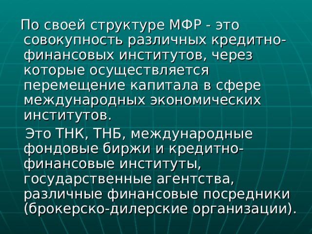  По своей структуре МФР - это совокупность различных кредитно-финансовых институтов, через которые осуществляется перемещение капитала в сфере международных экономических институтов.  Это ТНК, ТНБ, международные фондовые биржи и кредитно-финансовые институты, государственные агентства, различные финансовые посредники (брокерско-дилерские организации). 