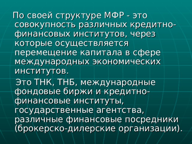  По своей структуре МФР - это совокупность различных кредитно-финансовых институтов, через которые осуществляется перемещение капитала в сфере международных экономических институтов.  Это ТНК, ТНБ, международные фондовые биржи и кредитно-финансовые институты, государственные агентства, различные финансовые посредники (брокерско-дилерские организации). 