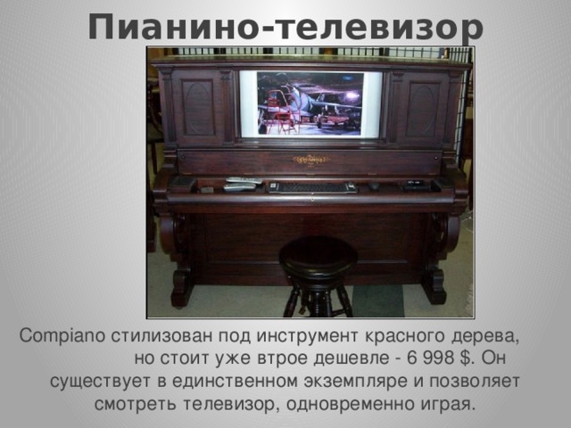 Пианино-телевизор    Compiano стилизован под инструмент красного дерева, но стоит уже втрое дешевле - 6 998 $. Он существует в единственном экземпляре и позволяет смотреть телевизор, одновременно играя. 