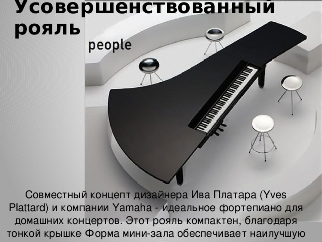 Усовершенствованный рояль   Совместный концепт дизайнера Ива Платара (Yves Plattard) и компании Yamaha - идеальное фортепиано для домашних концертов. Этот рояль компактен, благодаря тонкой крышке Форма мини-зала обеспечивает наилучшую акустику. 
