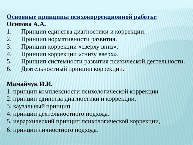 Основные принципы психокоррекционной работы: Осипова А.А. 1.      Принцип единства диагностики и коррекции. 2.      Принцип нормативности развития. 3.      Принцип коррекции «сверху вниз». 4.      Принцип коррекции «снизу вверх». 5.      Принцип системности развития психической деятельности. 6.      Деятельностный принцип коррекции. Мамайчук И.И. 1. принцип комплексности психологической коррекции 2. принцип единства диагностики и коррекции. 3. каузальный принцип 4. принцип деятельностного подхода. 5. иерархический принцип психологической коррекции, 6. принцип личностного подхода .