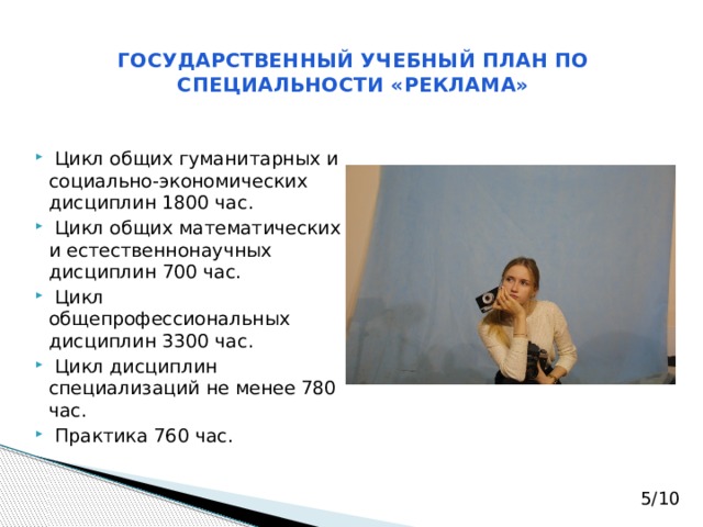 ГОСУДАРСТВЕННЫЙ УЧЕБНЫЙ ПЛАН ПО СПЕЦИАЛЬНОСТИ «РЕКЛАМА»  Цикл общих гуманитарных и социально-экономических дисциплин 1800 час.  Цикл общих математических и естественнонаучных дисциплин 700 час.  Цикл общепрофессиональных дисциплин 3300 час.  Цикл дисциплин специализаций не менее 780 час.   Практика 760 час. 5/10 