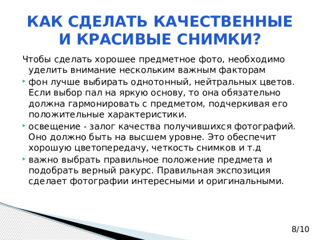 КАК СДЕЛАТЬ КАЧЕСТВЕННЫЕ И КРАСИВЫЕ СНИМКИ? Чтобы сделать хорошее предметное фото, необходимо уделить внимание нескольким важным факторам фон лучше выбирать однотонный, нейтральных цветов. Если выбор пал на яркую основу, то она обязательно должна гармонировать с предметом, подчеркивая его положительные характеристики. освещение - залог качества получившихся фотографий. Оно должно быть на высшем уровне. Это обеспечит хорошую цветопередачу, четкость снимков и т.д важно выбрать правильное положение предмета и подобрать верный ракурс. Правильная экспозиция сделает фотографии интересными и оригинальными. 8/10 