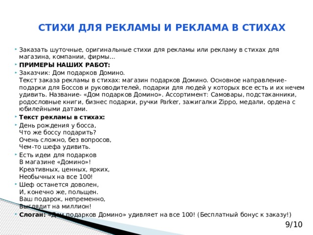 СТИХИ ДЛЯ РЕКЛАМЫ И РЕКЛАМА В СТИХАХ   Заказать шуточные, оригинальные стихи для рекламы или рекламу в стихах для магазина, компании, фирмы… ПРИМЕРЫ НАШИХ РАБОТ: Заказчик: Дом подарков Домино.  Текст заказа рекламы в стихах: магазин подарков Домино. Основное направление-подарки для Боссов и руководителей, подарки для людей у которых все есть и их нечем удивить. Название- «Дом подарков Домино». Ассортимент: Самовары, подстаканники, родословные книги, бизнес подарки, ручки Parker, зажигалки Zippo, медали, ордена с юбилейными датами. Текст рекламы в стихах: День рождения у босса,  Что же боссу подарить?  Очень сложно, без вопросов,  Чем-то шефа удивить. Есть идеи для подарков  В магазине «Домино»!  Креативных, ценных, ярких,  Необычных на все 100! Шеф останется доволен,  И, конечно же, польщен.  Ваш подарок, непременно,  Выглядит на миллион! Слоган:  «Дом подарков Домино» удивляет на все 100! (Бесплатный бонус к заказу!) 9/10 