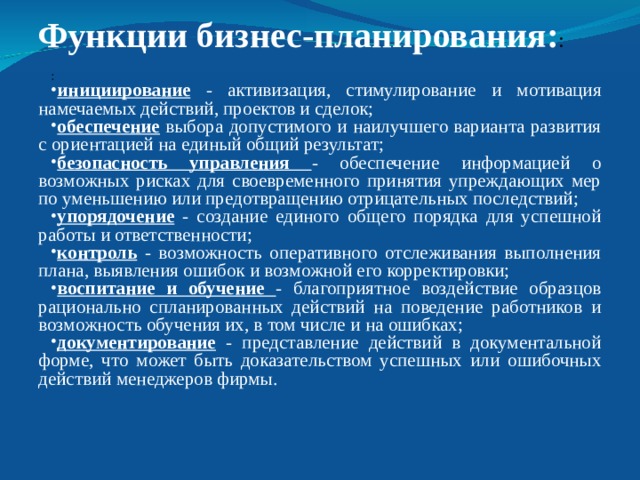  Функции бизнес-планирования: :   : инициирование  - активизация, стимулирование и мотивация намечаемых действий, проектов и сделок; обеспечение выбора допустимого и наилучшего варианта развития с ориентацией на единый общий результат; безопасность управления - обеспечение информацией о возможных рисках для своевременного принятия упреждающих мер по уменьшению или предотвращению отрицательных последствий; упорядочение  - создание единого общего порядка для успешной работы и ответственности; контроль  - возможность оперативного отслеживания выполнения плана, выявления ошибок и возможной его корректировки; воспитание и обучение - благоприятное воздействие образцов рационально спланированных действий на поведение работников и возможность обучения их, в том числе и на ошибках; документирование  - представление действий в документальной форме, что может быть доказательством успешных или ошибочных действий менеджеров фирмы. 