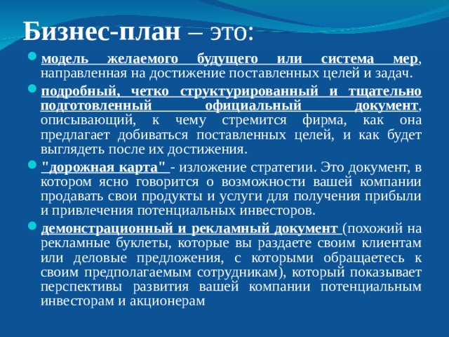 Бизнес-план  – это: модель желаемого будущего или система мер , направленная на достижение поставленных целей и задач. подробный, четко структурированный и тщательно подготовленный официальный документ , описывающий, к чему стремится фирма, как она предлагает добиваться поставленных целей, и как будет выглядеть после их достижения. 