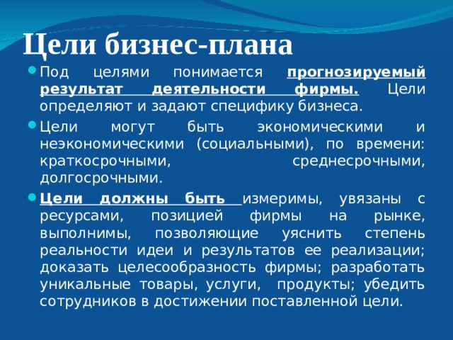 Цели бизнес-плана Под целями понимается прогнозируемый результат деятельности фирмы. Цели определяют и задают специфику бизнеса. Цели могут быть экономическими и неэкономическими (социальными), по времени: краткосрочными, среднесрочными, долгосрочными. Цели должны быть измеримы, увязаны с ресурсами, позицией фирмы на рынке, выполнимы, позволяющие уяснить степень реальности идеи и результатов ее реализации; доказать целесообразность фирмы; разработать уникальные товары, услуги, продукты; убедить сотрудников в достижении поставленной цели. 