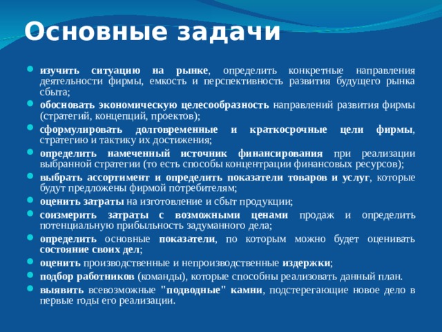 Основные задачи изучить ситуацию на рынке , определить конкретные направления деятельности фирмы, емкость и перспективность развития будущего рынка сбыта; обосновать экономическую целесообразность направлений развития фирмы (стратегий, концепций, проектов); сформулировать долговременные и краткосрочные цели фирмы , стратегию и тактику их достижения; определить намеченный источник финансирования при реализации выбранной стратегии (то есть способы концентрации финансовых ресурсов); выбрать ассортимент и определить показатели товаров и услуг , которые будут предложены фирмой потребителям; оценить затраты на изготовление и сбыт продукции; соизмерить затраты с возможными ценами продаж и определить потенциальную прибыльность задуманного дела; определить основные показатели , по которым можно будет оценивать состояние своих дел ; оценить производственные и непроизводственные издержки ; подбор работников (команды), которые способны реализовать данный план. выявить всевозможные 