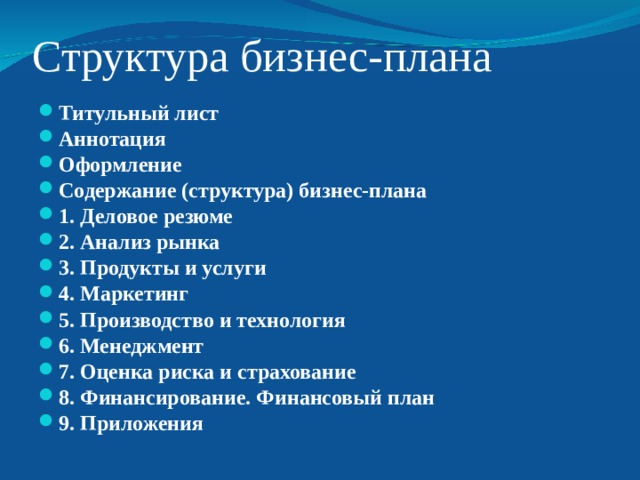 Структура бизнес-плана Титульный лист Аннотация Оформление Содержание (структура) бизнес-плана 1. Деловое резюме 2. Анализ рынка 3. Продукты и услуги 4. Маркетинг 5. Производство и технология 6. Менеджмент 7. Оценка риска и страхование 8. Финансирование. Финансовый план 9. Приложения   