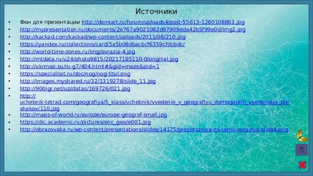 Источники Фон для презентации http://demiart.ru/forum/uploads4/post-55613-1260108863.jpg  http:// mypresentation.ru/documents/2e767a9021082d97909eda42b5f99e0d/img2.jpg http:// kackad.com/kackad/wp-content/uploads/2011/08/210.jpg https://yandex.ru/collections/card/5a5b08dbacbcf6359cfdcbdc / http:// world-time-zones.ru/img/evrazia-4.jpg http:// mtdata.ru/u24/photo9815/20217185110-0/original.jpg http://ukrmap.su/ru-g7/404.html#& gid=maps&pid=1 https:// specialitet.ru/doc/nog/nog-titul.png http:// images.myshared.ru/32/1319278/slide_11.jpg http:// 900igr.net/up/datas/169726/021.jpg http:// uchebnik-tetrad.com/geografiya/5_klass/uchebnik/vvedenie_v_geografiyu_domogackih_vvedenskiy_pleshakov/110.jpg http:// maps-of-world.ru/europe/europe-geograf-small.jpg https:// dic.academic.ru/pictures/enc_geo/e001.jpg http:// obrazovaka.ru/wp-content/presentations/slides/14175/prezentaciya-na-temu-evraziya-slide4.png 